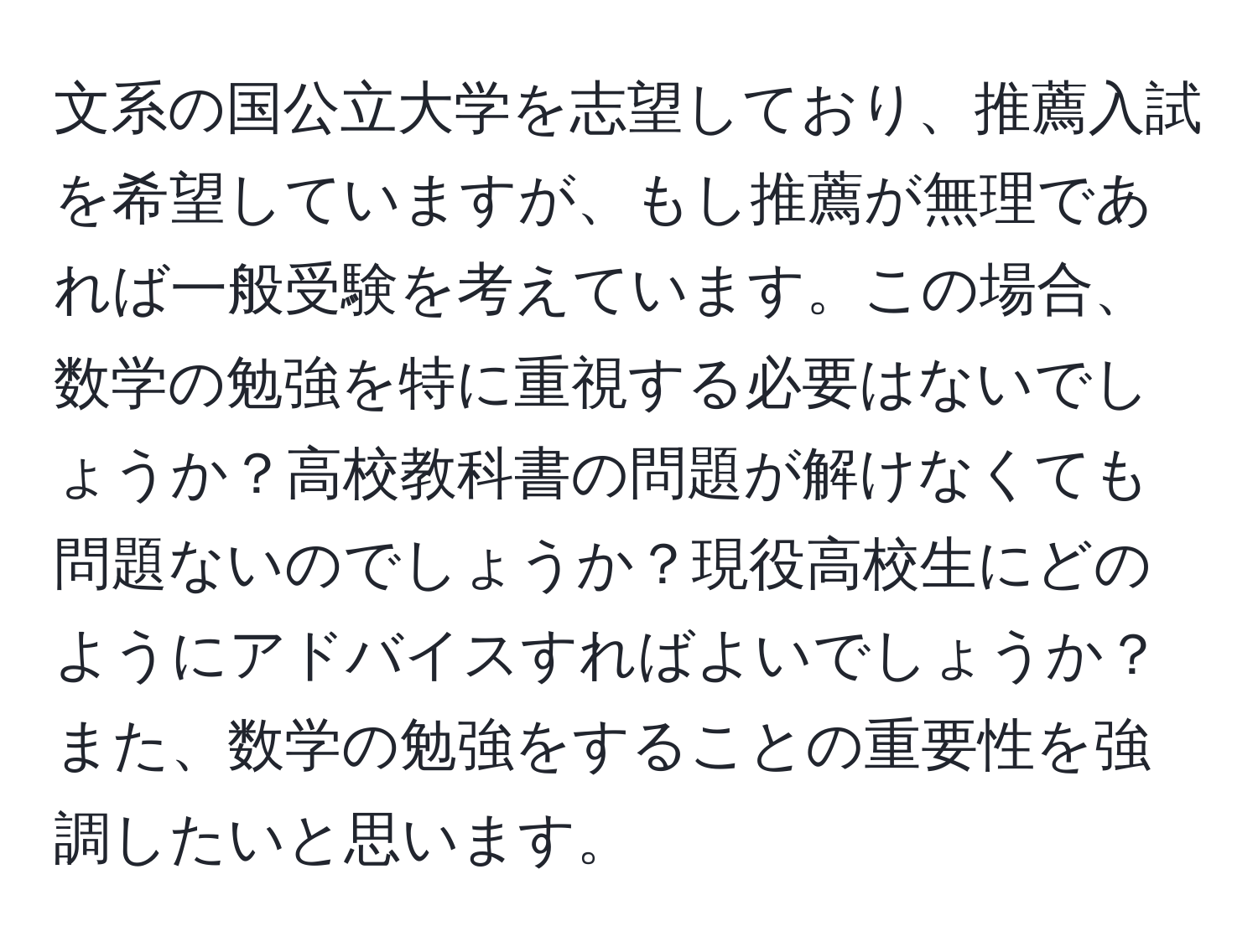 文系の国公立大学を志望しており、推薦入試を希望していますが、もし推薦が無理であれば一般受験を考えています。この場合、数学の勉強を特に重視する必要はないでしょうか？高校教科書の問題が解けなくても問題ないのでしょうか？現役高校生にどのようにアドバイスすればよいでしょうか？また、数学の勉強をすることの重要性を強調したいと思います。