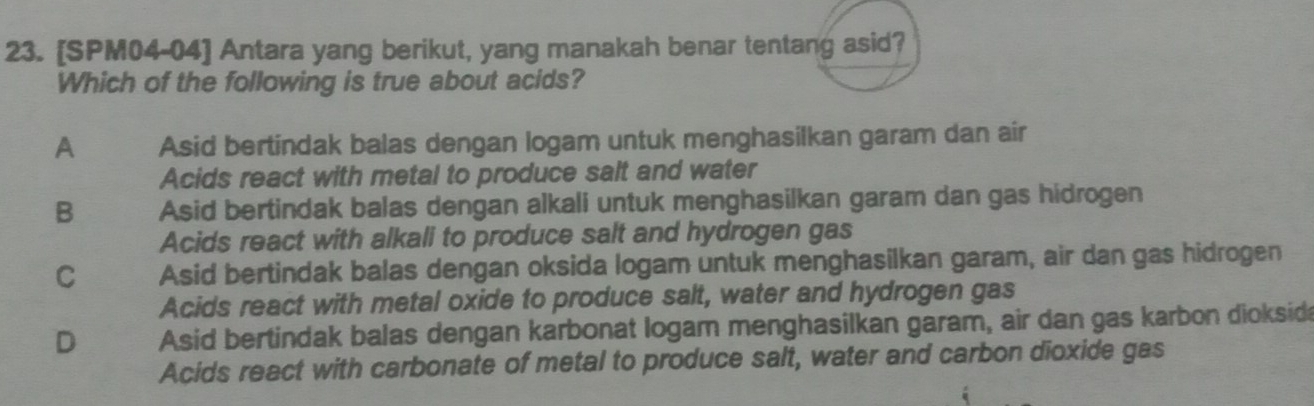 [SPM04-04] Antara yang berikut, yang manakah benar tentang asid?
Which of the following is true about acids?
A Asid bertindak balas dengan logam untuk menghasilkan garam dan air
Acids react with metal to produce salt and water
B Asid bertindak balas dengan alkali untuk menghasilkan garam dan gas hidrogen
Acids react with alkali to produce salt and hydrogen gas
C Asid bertindak balas dengan oksida logam untuk menghasilkan garam, air dan gas hidrogen
Acids react with metal oxide to produce salt, water and hydrogen gas
D Asid bertindak balas dengan karbonat logam menghasilkan garam, air dan gas karbon dioksid
Acids react with carbonate of metal to produce salt, water and carbon dioxide gas