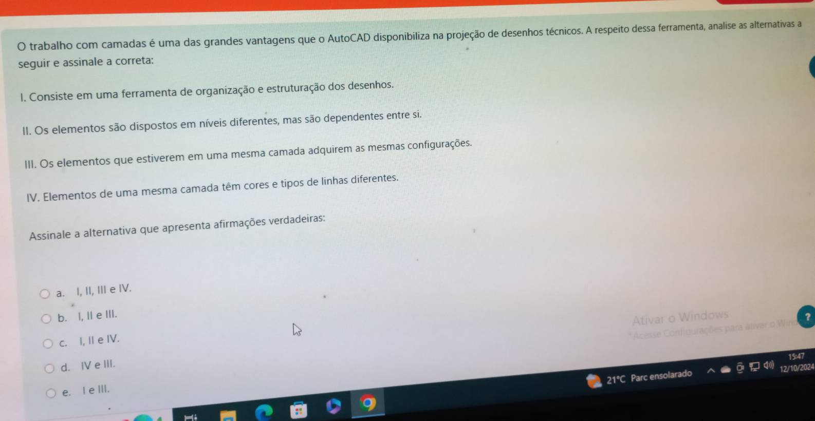 trabalho com camadas é uma das grandes vantagens que o AutoCAD disponibiliza na projeção de desenhos técnicos. A respeito dessa ferramenta, analise as alternativas a
seguir e assinale a correta:
I. Consiste em uma ferramenta de organização e estruturação dos desenhos.
II. Os elementos são dispostos em níveis diferentes, mas são dependentes entre si.
III. Os elementos que estiverem em uma mesma camada adquirem as mesmas configurações.
IV. Elementos de uma mesma camada têm cores e tipos de linhas diferentes.
Assinale a alternativa que apresenta afirmações verdadeiras:
a. I, II, III e IV.
b. I, IIe III.
Ativar o Windows
* Acesse Configurações para ativar o Wir
c. I, II e IV.
15:47
d. Ⅳ e III.
21°C Parc ensolarado 12/10/2024
e. I e III.