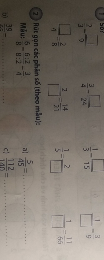  2/3 = □ /9 
 3/4 = □ /24 
 1/3 = □ /15 
 1/□  = 3/9 
 □ /4 = 2/8 
 2/□  = 14/21 
 1/5 = 2/□  
 1/□  = 11/66 
2 ) Rút gọn các phân số (theo mẫu): 
Mẫu:  6/8 = 6:2/8:2 = 3/4 .  5/45 = _ 
a) 
b)  39/65 = _ f(-1)=(-2)^2-(-2)^2
c)  112/140 = _