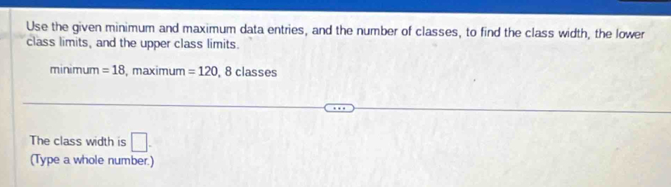 Use the given minimum and maximum data entries, and the number of classes, to find the class width, the lower 
class limits, and the upper class limits. 
minimum =18 , maximum =120, 8classes
The class width is □ - 
(Type a whole number.)