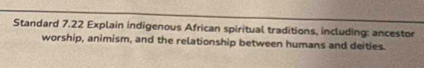 Standard 7.22 Explain indigenous African spiritual traditions, including: ancestor 
worship, animism, and the relationship between humans and deities.