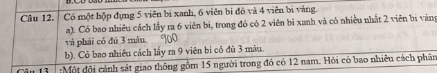 Có một hộp đựng 5 viên bi xanh, 6 viên bi đỏ và 4 viên bi vàng. 
a). Có bao nhiêu cách lấy ra 6 viên bi, trong đó có 2 viên bi xanh và có nhiều nhất 2 viên bi vàng 
và phải có đủ 3 màu. 
b). Có bao nhiêu cách lấy ra 9 viên bi có đù 3 màu. 
Câu 13 :Một đội cảnh sát giao thông gồm 15 người trong đó có 12 nam. Hỏi có bao nhiêu cách phân