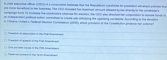 A chief executive officer (CEO) of a corporation believes that the Republican candidate for president will enact policies that
are more beneficial to her business. The CEO donated the maximum amount allowed by law directly to the candidate's
campaign fund. To increase the candidate's chances for election, the CEO also directed her corporation to donate funds to
an independent political action committee to create ads criticizing the opposing candidate. According to the decision
in Citizens United v. Federal Election Commission (2010), which provision of the Constitution protects her actions?
Freedom of association in the First Amendment
Freedom of speech in the First Amendment
Due process clause in the Fifth Amendment
Reserved powers in the Tenth Amendment