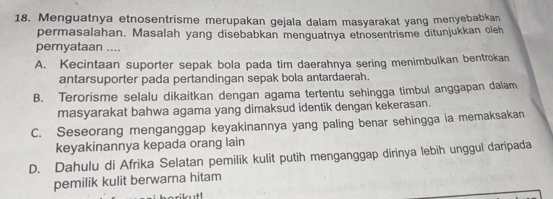 Menguatnya etnosentrisme merupakan gejala dalam masyarakat yang menyebabkan
permasalahan. Masalah yang disebabkan menguatnya etnosentrisme ditunjukkan oleh
pernyataan ....
A. Kecintaan suporter sepak bola pada tim daerahnya sering menimbulkan bentrokan
antarsuporter pada pertandingan sepak bola antardaerah.
B. Terorisme selalu dikaitkan dengan agama tertentu sehingga timbul anggapan dalam
masyarakat bahwa agama yang dimaksud identik dengan kekerasan.
C. Seseorang menganggap keyakinannya yang paling benar sehingga ia memaksakan
keyakinannya kepada orang lain
D. Dahulu di Afrika Selatan pemilik kulit putih menganggap dirinya lebih unggul daripada
pemilik kulit berwarna hitam