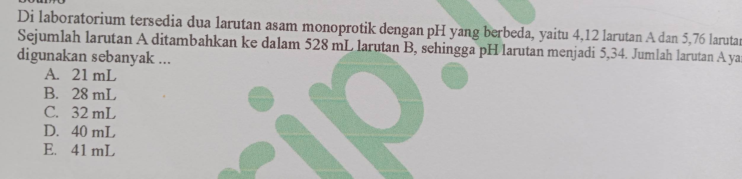 Di laboratorium tersedia dua larutan asam monoprotik dengan pH yang berbeda, yaitu 4,12 larutan A dan 5,76 larutan
Sejumlah larutan A ditambahkan ke dalam 528 mL larutan B, sehingga pH larutan menjadi 5,34. Jumlah larutan A ya
digunakan sebanyak ...
A. 21 mL
B. 28 mL
C. 32 mL
D. 40 mL
E. 41 mL