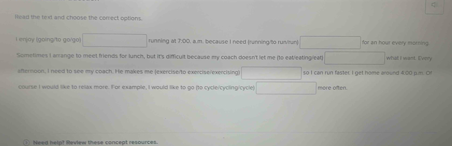 Read the text and choose the correct options.
l enjoy (going/to go/go) □ running at 7:00 a.m. because I need (running/to run/run) □ for an hour every morning
Sometimes I arrange to meet friends for lunch, but it's difficult because my coach doesn't let me (to eat/eating/eat) □ what I want. Every
afternoon, I need to see my coach. He makes me (exercise/to exercise/exercising) □ 1-1 so I can run faster. I get home around 4:00 p.m. Of
course I would like to relax more. For example, I would like to go (to cycle/cycling/cycle) □ more often.
> Need help? Review these concept resources.