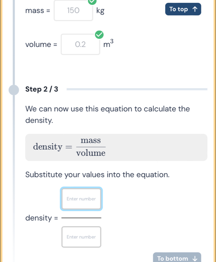 To top
mass= 150 □ kg □ 
volume = 0.2 m^3
Step 2 / 3
We can now use this equation to calculate the 
density. 
density = mass/volume 
Substitute your values into the equation. 
Enter number
density =
Enter number 
To bottom