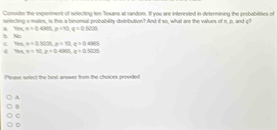 Consider the experiment of selecting ten Texans at random. If you are interested in determining the probabilities of
selecting i males, is this a binomial probability distribution? And if so, what are the values of n, p, and q?
a Yes m=0.4965, p=10, q=0.5005
b. No
C Yes; m=0.5Qisip=10, q=0.496S
d Hes, m=10, p=0.4985, q=0.5005
Flease select the best answer from the choices provided
A
B
C
D