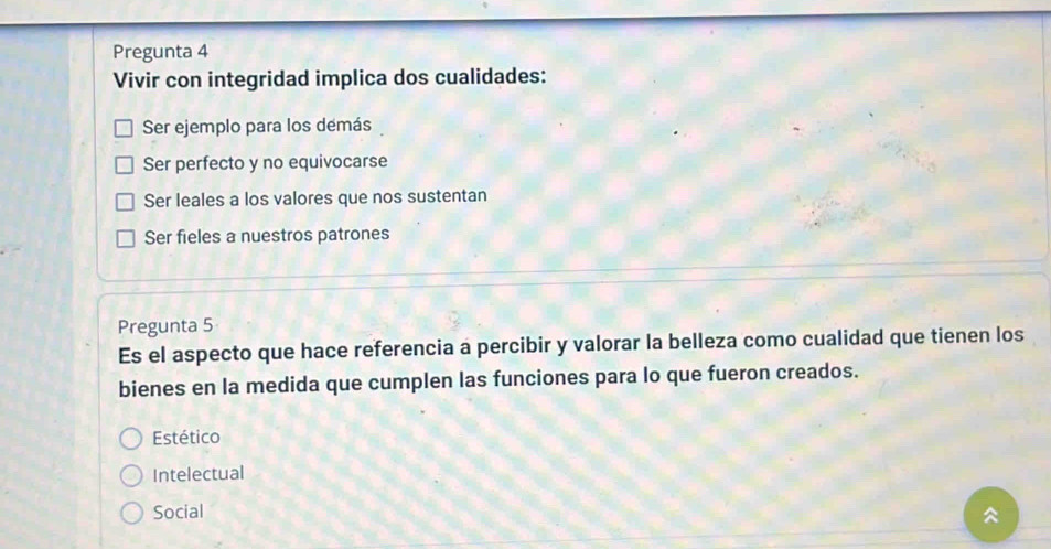 Pregunta 4
Vivir con integridad implica dos cualidades:
Ser ejemplo para los demás
Ser perfecto y no equivocarse
Ser leales a los valores que nos sustentan
Ser fieles a nuestros patrones
Pregunta 5
Es el aspecto que hace referencia a percibir y valorar la belleza como cualidad que tienen los
bienes en la medida que cumplen las funciones para lo que fueron creados.
Estético
Intelectual
Social