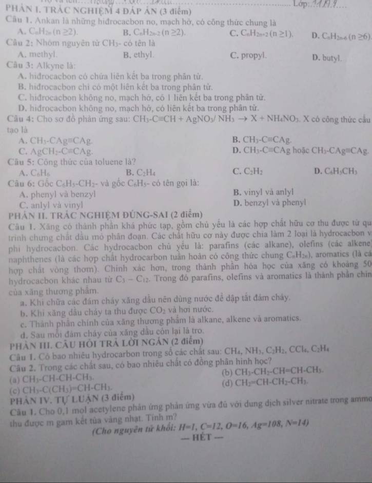 PHÁN 1. TRÁC NGHIỆM 4 ĐÁP ÁN (3 điểm)
_
Câu 1. Ankan là những hiđrocacbon no, mạch hở, có công thức chung là
A. C_nH_2n(n≥ 2). B. C_nH_2n-2(n≥ 2). C. C_nH_2n+2(n≥ 1). D. C_nH_2n-6(n≥ 6)
Câu 2: Nhóm nguyên tử CH_3- có tên là
A. methyl. B, ethyl. C. propyl. D. butyl.
Câu 3: Alkyne là:
A. hidrocacbon có chứa liên kết ba trong phân tử.
B hiđrocacbon chỉ có một liên kết ba trong phân tử.
C. hiđrocacbon không no, mạch hở, có 1 liên kết ba trong phân tử.
D. hiđrocacbon không no, mạch hở, có liên kết ba trong phân tử.
Câu 4: Cho sơ đồ phản ứng sau: CH_3-Cequiv CH+AgNO_3/NH_3to X+NH_4NO_3.. X có công thức cầu
tạo là
A. CH_3-CAgequiv CAg B. CH_3-Cequiv CAg.
C. AgCH_2-Cequiv CAg. D. CH_3-Cequiv CAg hoặc CH_3-CAgequiv CAg.
Câu 5. :  Công thức của toluene là?
A. C_6H_6 B. C_2H_4 C. C_2H_2 D. C_6H_5CH_3
Câu 6: Gốc C_6H_5-CH_2 - và gốc C_6H_5 - có tên gọi là:
A. phenyl và benzyl B. vinyl vå anlyl
C. anlyl và vinyl D. benzyl và phenyl
PHẢN II. TRÁC NGHIỆM ĐÚNG-SAI (2 diểm)
Câu 1. Xăng có thành phần khá phức tạp, gồm chủ yểu là các hợp chất hữu cơ thu được từ qu
trình chưng chất dầu mỏ phân đoạn. Các chất hữu cơ này được chia làm 2 loại là hydrocacbon và
phi hydrocacbon. Các hydrocacbon chủ yếu là: parafins (các alkane), olefins (các alkene)
naphthenes (là các hợp chất hydrocarbon tuần hoản có công thức chung C_nH_2n) , aromatics (là cá
hợp chất vòng thơm). Chính xác hơn, trong thành phần hóa học của xăng có khoảng 50
hydrocacbon khác nhau từ C_3-C_12. Trong đó parafins, olefins và aromatics là thành phần chin
của xăng thương phâm.
a. Khi chữa các đám cháy xăng dầu nên dùng nước đề dập tắt đám chảy.
b. Khi xăng dầu cháy ta thu được CO_2 và hơi nước.
c. Thành phần chính của xãng thương phẩm là alkane, alkene và aromatics.
d. Sau mỗi đâm cháy của xăng dầu còn lại là tro.
PHÀN III. CÂU HỜI TRẢ LỜI NGẢN (2 điểm)
Câu 1. Cỏ bao nhiêu hydrocarbon trong số các chất sau: CH_4,NH_3,C_2H_2,CCl_4,C_2H_4
Câu 2. Trong các chất sau, có bao nhiêu chất có đồng phân hinh học?
(b) CH_3-CH_2-CH=CH-CH_3.
(a) CH_3-CH-CH-CH_3. (d)
(c) CH_3-C(CH_3)=CH-CH_3. CH_2=CH-CH_2-CH_3.
PHẢN IV. TULL JAN (3 điểm)
Cầu 1. Cho 0,1 mol acetylene phản ứng phản ứng vừa đủ với dung dịch silver nitrate trong ammo
thu được m gam kết tủa vàng nhạt. Tính m?
(Cho nguyên tử khối: H=I,C=12,O=16,Ag=108,N=14)
=== HÉT ===