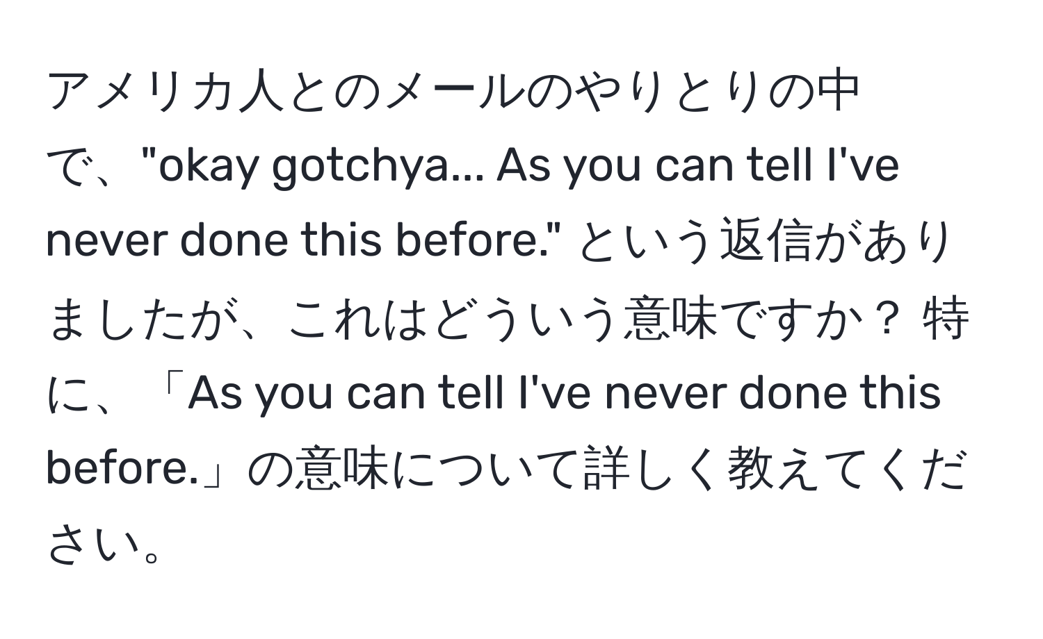 アメリカ人とのメールのやりとりの中で、"okay gotchya... As you can tell I've never done this before." という返信がありましたが、これはどういう意味ですか？ 特に、「As you can tell I've never done this before.」の意味について詳しく教えてください。