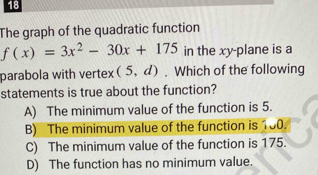 The graph of the quadratic function
f(x)=3x^2-30x+175 in the xy -plane is a
parabola with vertex (5,d). Which of the following
statements is true about the function?
A) The minimum value of the function is 5.
B) The minimum value of the function is 100.
C) The minimum value of the function is 175.
D) The function has no minimum value.