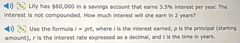 Lily has $60,000 in a savings account that earns 3.5% interest per year. The 
interest is not compounded. How much interest will she earn in 2 years? 
Use the formula i= prt, where / is the interest earned, p is the principal (starting 
amount), r is the interest rate expressed as a decimal, and t is the time in years.