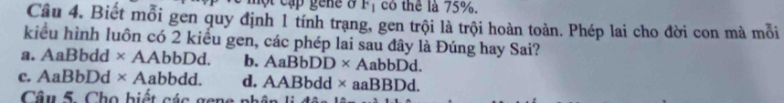 một cập gene ở F_1 có thể là 75%.
Câu 4. Biết mỗi gen quy định 1 tính trạng, gen trội là trội hoàn toàn. Phép lai cho đời con mà mỗi
kiểu hình luôn có 2 kiểu gen, các phép lai sau đây là Đúng hay Sai?
a. AaBbdd × AAbbDd. b. AaBbDD* AabbDd.
C. AaBbDd* A abbdd. d. AABbdd* aaBBDd. 
Câu 5. Cho biết các gene phâp li