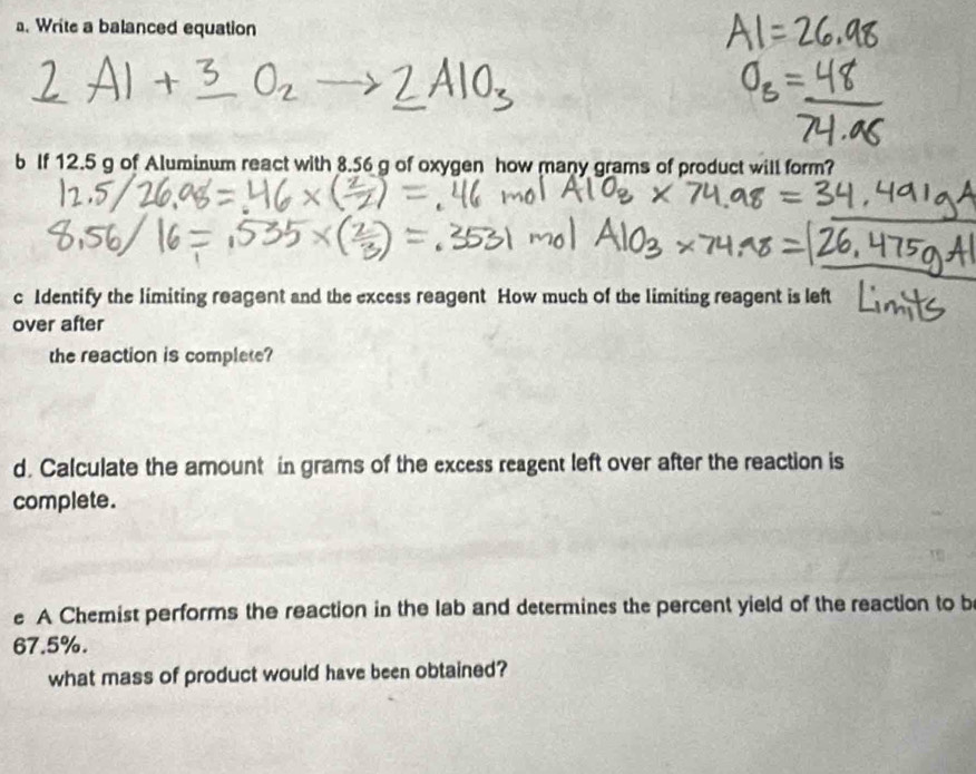 Write a balanced equation 
b If 12.5 g of Aluminum react with 8.56 g of oxygen how many grams of product will form? 
c Identify the limiting reagent and the excess reagent How much of the limiting reagent is left 
over after 
the reaction is complete? 
d. Calculate the amount in grams of the excess reagent left over after the reaction is 
complete. 
e A Chemist performs the reaction in the lab and determines the percent yield of the reaction to b
67.5%. 
what mass of product would have been obtained?