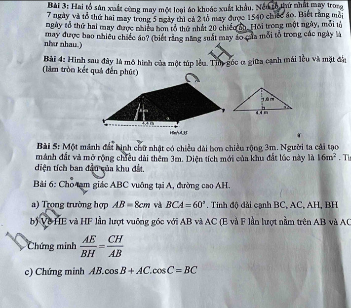Hai tồ sản xuất cùng may một loại áo khoác xuất khẩu. Nếu lỗ thứ nhất may trong
7 ngày và tổ thứ hai may trong 5 ngày thì cả 2 tổ may được 1540 chiếc áo. Biết rằng mỗi 
ngày tổ thứ hai may được nhiều hơn tổ thứ nhất 20 chiếo ao. Hỏi trong một ngày, mỗi tổ 
may được bao nhiêu chiếc áo? (biết răng năng suất may áo của mỗi tổ trong các ngày là 
như nhau.) 
Bài 4: Hình sau đây là mô hình của một túp lều. Tìm góc α giữa cạnh mái lều và mặt đấu 
(làm tròn kết quả đến phút)
4.4 m
Hinh 4.35 8' 
Bài 5: Một mảnh đất hình chữ nhật có chiều dài hơn chiều rộng 3m. Người ta cải tạo 
mảnh đất và mở rộng chiều dài thêm 3m. Diện tích mới của khu đất lúc này là 16m^2. Tỉ 
diện tích ban đầu của khu đất. 
Bài 6: Cho tạm giác ABC vuông tại A, đường cao AH. 
a) Trong trường hợp AB=8cm và BCA=60°. Tính độ dài cạnh BC, AC, AH, BH
b) Về HE và HF lần lượt vuông góc với AB và AC (E và F lần lượt nằm trên AB và AC
Chứng minh  AE/BH = CH/AB 
c) Chứng minh AB.cos B+AC.cos C=BC
