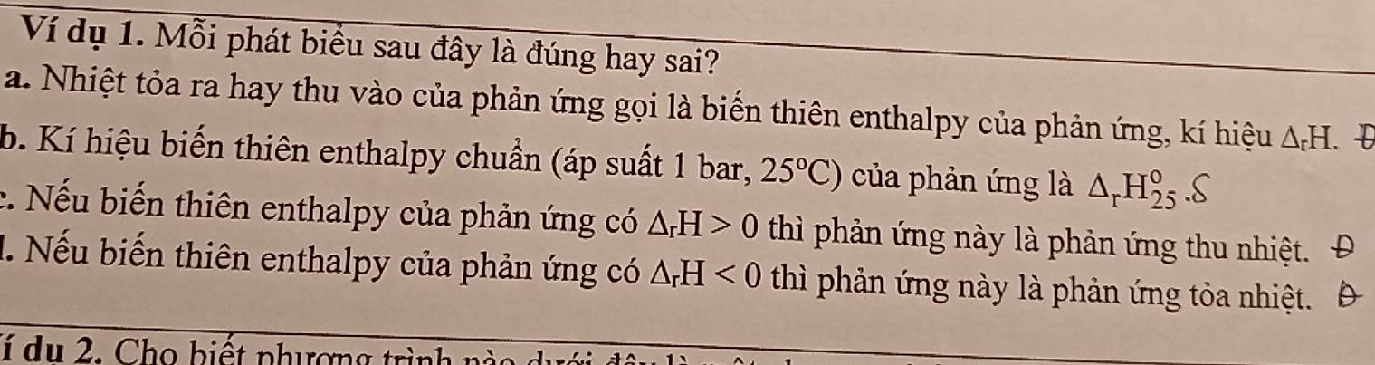 Ví dụ 1. Mỗi phát biểu sau đây là đúng hay sai? 
a. Nhiệt tỏa ra hay thu vào của phản ứng gọi là biến thiên enthalpy của phản ứng, kí hiệu △ _rH. 
b. Kí hiệu biến thiên enthalpy chuẩn (áp suất 1 bar, 25°C) của phản ứng là △ _rH_(25)^o.S 
c. Nếu biến thiên enthalpy của phản ứng có △ _rH>0 thì phản ứng này là phản ứng thu nhiệt. Đ 
1. Nếu biến thiên enthalpy của phản ứng có △ _rH<0</tex> thì phản ứng này là phản ứng tỏa nhiệt. Đ 
lí du 2. Cho biết phương trình 1