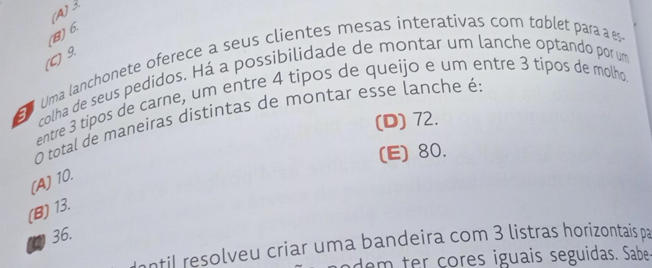 (A) 3.
(B) 6.
(C) 9.
E Uma lanchonete oferece a seus clientes mesas interativas com tablet para a es
colha de seus pedidos. Há a possibilidade de montar um lanche optando por um
entre 3 tipos de carne, um entre 4 tipos de queijo e um entre 3 tipos de molho.
O total de maneiras distintas de montar esse lanche é:
(D) 72.
(E) 80.
(A) 10.
(B) 13.
36.
e e i eu criar u m a bandeira com 3 listras horizontais par
dem ter çores iguais seguidas. Sabe