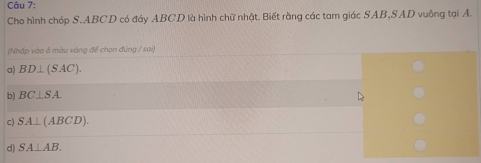 Cho hình chóp S. ABCD có đáy ABCD là hình chữ nhật. Biết rằng các tam giác SAB,SAD vuông tại A.
(Nhấp vào ô màu vàng để chọn đúng / sai)
a) BD⊥ (SAC).
b) BC⊥ SA.
c) SA⊥ (ABCD).
d) SA⊥ AB.