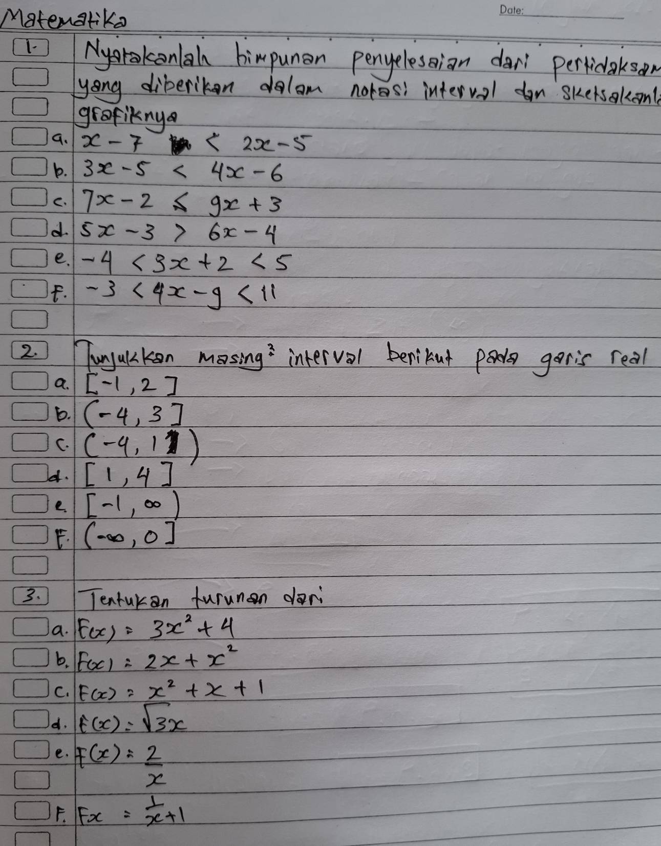 Matenatika 
_ 
1- Nysrakonlal bimpunan penyelesian dar perticlakson 
yong diberikon dolom noros interval don skersakont 
grafiknya 
9. x-7 <2x-5</tex> 
b. 3x-5<4x-6</tex> 
C. 7x-2≤ 9x+3
d 5x-3>6x-4
e. -4<3x+2<5</tex> 
F. -3<4x-9<11
2. unyucken mosing interval benibut pa goris real 
a. [-1,2]
b. (-4,3]
C. (-4,1)
e. [1,4]
e. [-1,∈fty )
E. (-∈fty ,0]
3. Tentukan furunan dari 
a. F(x)=3x^2+4
b. F(x)=2x+x^2
C. F(x)=x^2+x+1
d. t(x)=sqrt(3)x
e. F(x)= 2/x 
F. Fx= 1/x +1