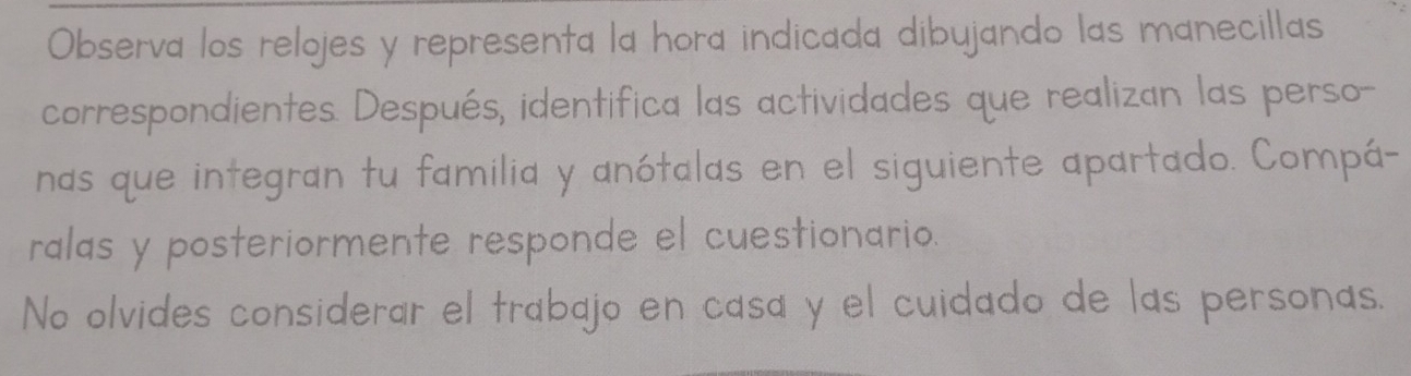 Observa los relojes y representa la hora indicada dibujando las manecillas 
correspondientes. Después, identifica las actividades que realizan las perso- 
nas que integran tu familia y anótalas en el siguiente apartado. Compá- 
ralas y posteriormente responde el cuestionario. 
No olvides considerar el trabajo en casa y el cuidado de las personas.