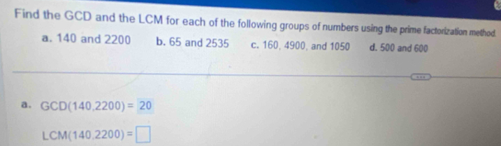 Find the GCD and the LCM for each of the following groups of numbers using the prime factorization method.
a. 140 and 2200 b. 65 and 2535 c. 160, 4900, and 1050 d. 500 and 600
a. GCD(140,2200)=20
LCM(140,2200)=□