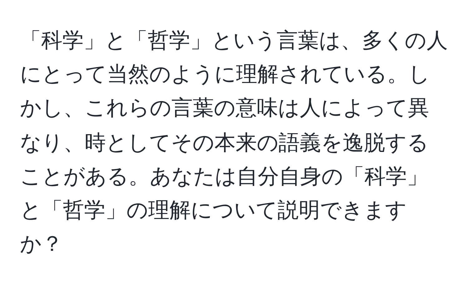 「科学」と「哲学」という言葉は、多くの人にとって当然のように理解されている。しかし、これらの言葉の意味は人によって異なり、時としてその本来の語義を逸脱することがある。あなたは自分自身の「科学」と「哲学」の理解について説明できますか？