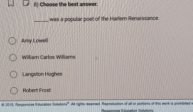 Choose the best answer.
_was a popular poet of the Harlem Renaissance.
Amy Lowell
William Carlos Williams
Langston Hughes
Robert Frost
@ 2018, Responsive Education Solutions'''. All rights reserved. Reproduction of all or portions of this work is prohibited i
Responsive Education Solutions