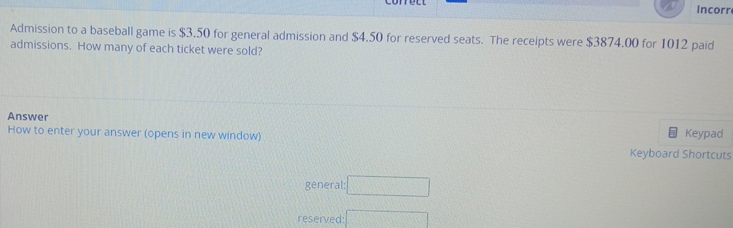 Incorr 
Admission to a baseball game is $3.50 for general admission and $4.50 for reserved seats. The receipts were $3874.00 for 1012 paid 
admissions. How many of each ticket were sold? 
Answer 
How to enter your answer (opens in new window) Keypad 
Keyboard Shortcuts 
general: □ 
reserved: □