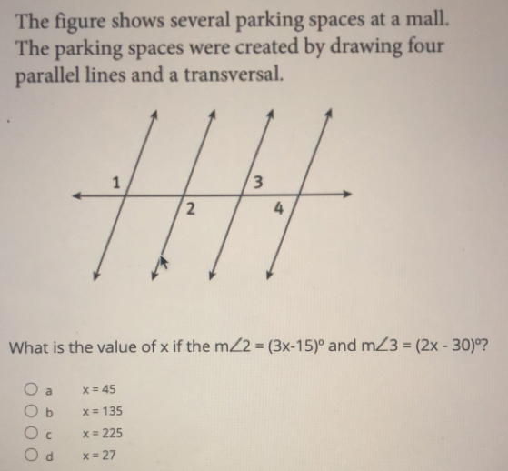 The figure shows several parking spaces at a mall.
The parking spaces were created by drawing four
parallel lines and a transversal.
What is the value of x if the m∠ 2=(3x-15)^circ  and m∠ 3=(2x-30)^circ  ？
a x=45
b x=135
C x=225
d x=27