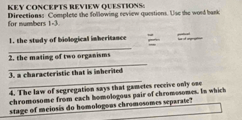 KEY CONCEPTS REVIEW QUESTIONS: 
Directions: Complete the following review questions. Use the word bank 
for numbers 1-3. 
1. the study of biological inheritance tralf geetics pnarmitor evch ler o Gan 
_ 
_ 
2. the mating of two organisms 
_ 
3. a characteristic that is inherited 
4. The law of segregation says that gametes receive only one 
chromosome from each homologous pair of chromosomes. In which 
stage of meiosis do homologous chromosomes separate?