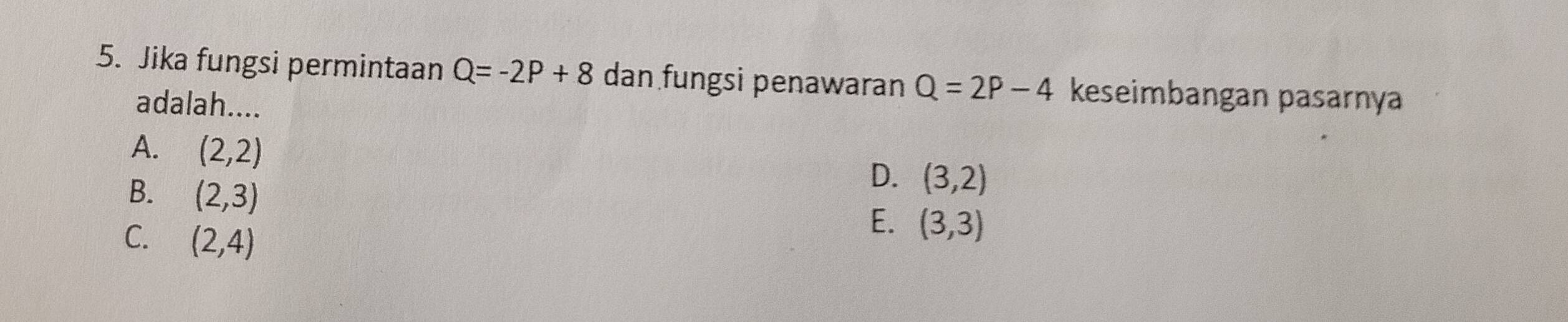 Jika fungsi permintaan Q=-2P+8 dan fungsi penawaran Q=2P-4 keseimbangan pasarnya
adalah....
A. (2,2)
B. (2,3)
D. (3,2)
C. (2,4)
E. (3,3)