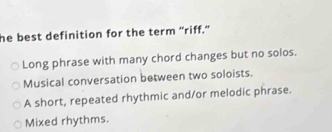 he best definition for the term “riff.”
Long phrase with many chord changes but no solos.
Musical conversation between two soloists.
A short, repeated rhythmic and/or melodic phrase.
Mixed rhythms.