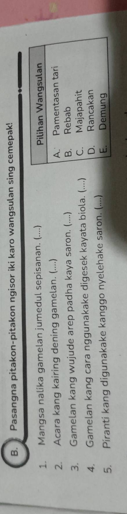Pasangna pitakon-pitakon ngisor iki karo wangsulan sing cemepak! 
1. Mangsa nalika gamelan jumedul sepisanan. (....) 
2. Acara kang kairing dening gamelan. (....) 
3. Gamelan kang wujude arep padha kaya saron. (....) 
4. Gamelan kang cara nggunakake digesek kayata biola. (....) 
5. Piranti kang digunakake kanggo nyelehake saron. (....)
