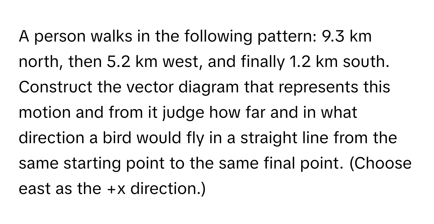 A person walks in the following pattern: 9.3 km north, then 5.2 km west, and finally 1.2 km south. Construct the vector diagram that represents this motion and from it judge how far and in what direction a bird would fly in a straight line from the same starting point to the same final point. (Choose east as the +x direction.)