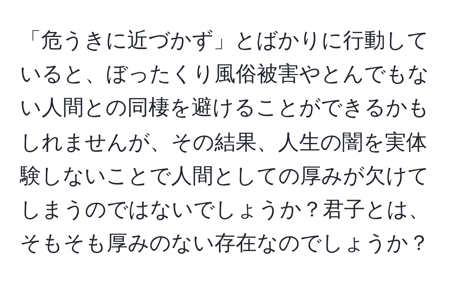 「危うきに近づかず」とばかりに行動していると、ぼったくり風俗被害やとんでもない人間との同棲を避けることができるかもしれませんが、その結果、人生の闇を実体験しないことで人間としての厚みが欠けてしまうのではないでしょうか？君子とは、そもそも厚みのない存在なのでしょうか？