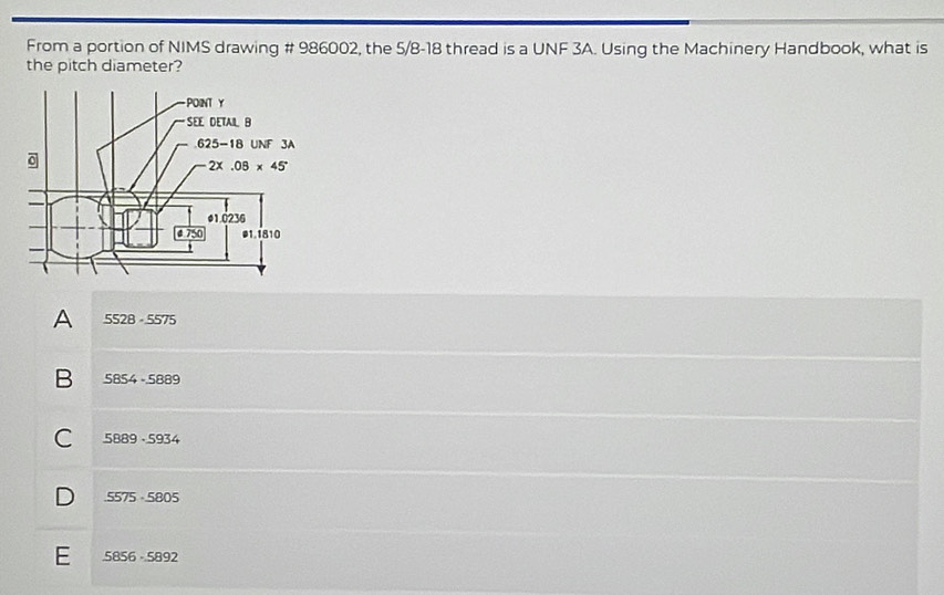 From a portion of NIMS drawing # 986002, the 5/8-18 thread is a UNF 3A. Using the Machinery Handbook, what is
the pitch diameter?
A 5528· 5575
B 5854-5889
C 5889· 5934
D 5575· 5805
E 5856-5892