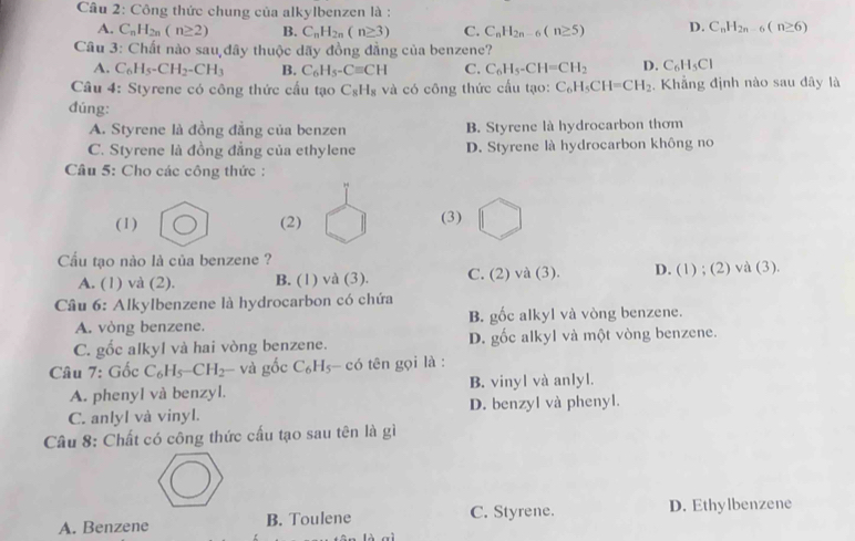 Công thức chung của alkylbenzen là :
A. C_nH_2n(n≥ 2) B. C_nH_2n(n≥ 3) C. C_nH_2n-6(n≥ 5) D. C_nH_2n-6(n≥ 6)
Câu 3: Chất nào sau,đãy thuộc dãy đồng đẳng của benzene?
A. C_6H_5-CH_2-CH_3 B. C_6H_5-Cequiv CH C. C_6H_5-CH=CH_2 D. C_6H_5Cl
Câu 4: Styrene có công thức cấu tạo C_8H_8 và có công thức cầu tạo: C_6H_5CH=CH_2 ,  Khẳng định nào sau đây là
đúng:
A. Styrene là đồng đẳng của benzen B. Styrene là hydrocarbon thơm
C. Styrene là đồng đẳng của ethylene D. Styrene là hydrocarbon không no
Câu 5: Cho các công thức :
(1) (2) (3)
Cầu tạo nào là của benzene ?
A. (1) và (2). B. (1) và (3). C. ( 2) và (3). D. (1) ; (2) và (3).
Câu 6: Alkylbenzene là hydrocarbon có chứa
A. vòng benzene. B. gốc alkyl và vòng benzene.
C. gốc alkyl và hai vòng benzene. D. gốc alkyl và một vòng benzene.
Câu 7: G ốc C_6H_5-CH_2 và gốc C_6H_5-coverline 0 tên gọi là :
A. phenyl và benzyl. B. vinyl và anlyl.
C. anlyl và vinyl. D. benzyl và phenyl.
Câu 8: Chất có công thức cấu tạo sau tên là gì
A. Benzene B. Toulene C. Styrene. D. Ethylbenzene