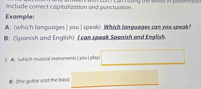 wth can y can t using the words in parenthese. 
Include correct capitalization and punctuation. 
Example: 
A: (which languages | you | speak) Which languages can you speak? 
B: (Spanish and English) I can speak Spanish and English. 
3. A: (which musical instruments | you | play) 
B: (the guitar and the bass)