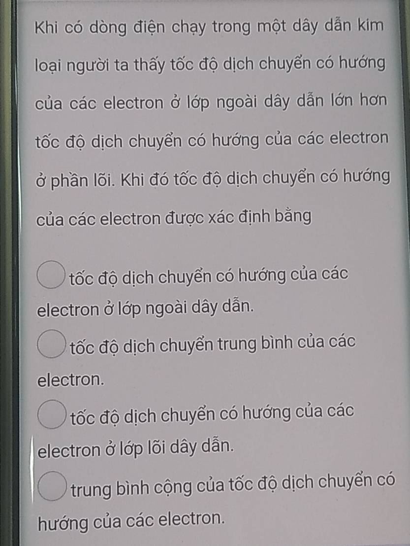 Khi có dòng điện chạy trong một dây dẫn kim
loại người ta thấy tốc độ dịch chuyển có hướng
của các electron ở lớp ngoài dây dẫn lớn hơn
đốc độ dịch chuyển có hướng của các electron
ở phần lõi. Khi đó tốc độ dịch chuyển có hướng
của các electron được xác định bằng
đốc độ dịch chuyển có hướng của các
electron ở lớp ngoài dây dẫn.
đốc độ dịch chuyển trung bình của các
electron.
tốc độ dịch chuyển có hướng của các
electron ở lớp lõi dây dẫn.
trung bình cộng của tốc độ dịch chuyển có
hướng của các electron.