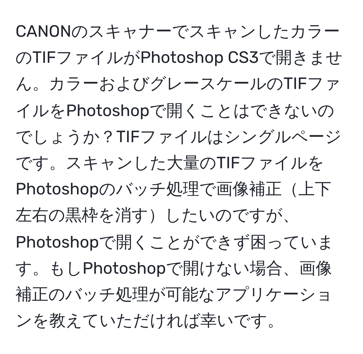 CANONのスキャナーでスキャンしたカラーのTIFファイルがPhotoshop CS3で開きません。カラーおよびグレースケールのTIFファイルをPhotoshopで開くことはできないのでしょうか？TIFファイルはシングルページです。スキャンした大量のTIFファイルをPhotoshopのバッチ処理で画像補正上下左右の黒枠を消すしたいのですが、Photoshopで開くことができず困っています。もしPhotoshopで開けない場合、画像補正のバッチ処理が可能なアプリケーションを教えていただければ幸いです。