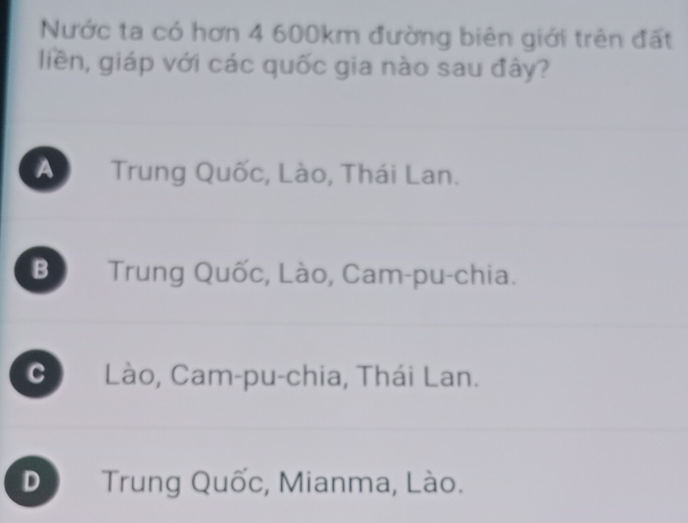 Nước ta có hơn 4 600km đường biên giới trên đất
liền, giáp với các quốc gia nào sau đây?
A Trung Quốc, Lào, Thái Lan.
B Trung Quốc, Lào, Cam-pu-chia.
C Lào, Cam-pu-chia, Thái Lan.
D Trung Quốc, Mianma, Lào.