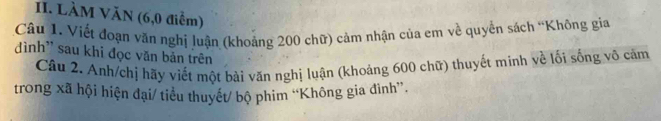 LÀM VăN (6,0 điễm) 
Câu 1. Viết đoạn văn nghị luận (khoảng 200 chữ) cảm nhận của em về quyền sách “Không gia 
đình' sau khi đọc văn bản trên 
Câu 2. Anh/chị hãy viết một bài văn nghị luận (khoảng 600 chữ) thuyết minh về lối sống vô cảm 
trong xã hội hiện đại/ tiểu thuyết/ bộ phim “Không gia đình”.