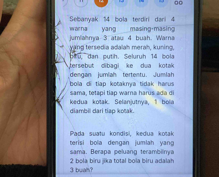 1 12 13 14 15
Sebanyak 14 bola terdiri dari 4
warna yang masing-masing 
jumlahnya 3 atau 4 buah. Warna 
yang tersedia adalah merah, kuning, 
piru, dan putih. Seluruh 14 bola 
tersebut dibagi ke dua kotak 
dengan jumlah tertentu. Jumlah 
bola di tiap kotaknya tidak harus 
sama, tetapi tiap warna harus ada di 
kedua kotak. Selanjutnya, 1 bola 
diambil dari tiap kotak. 
Pada suatu kondisi, kedua kotak 
terisi bola dengan jumlah yang 
sama. Berapa peluang terambilnya
2 bola biru jika total bola biru adalah
3 buah?