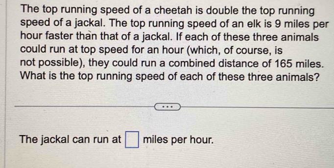 The top running speed of a cheetah is double the top running 
speed of a jackal. The top running speed of an elk is 9 miles per
hour faster than that of a jackal. If each of these three animals 
could run at top speed for an hour (which, of course, is 
not possible), they could run a combined distance of 165 miles. 
What is the top running speed of each of these three animals? 
The jackal can run at □ miles per hour.