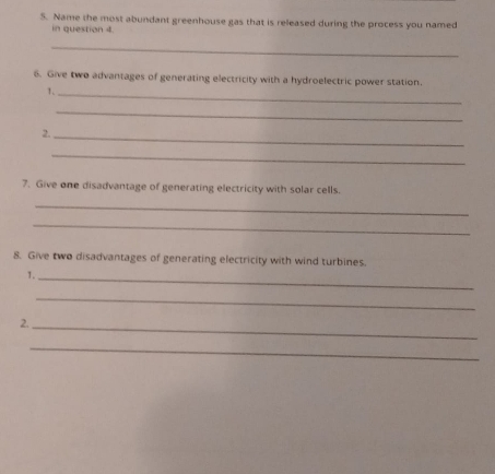 Name the most abundant greenhouse gas that is released during the process you named 
in question 4. 
_ 
6. Give two advantages of generating electricity with a hydroelectric power station. 
1._ 
_ 
2._ 
_ 
7. Give one disadvantage of generating electricity with solar cells. 
_ 
_ 
8. Give two disadvantages of generating electricity with wind turbines. 
1._ 
_ 
2. 
_ 
_