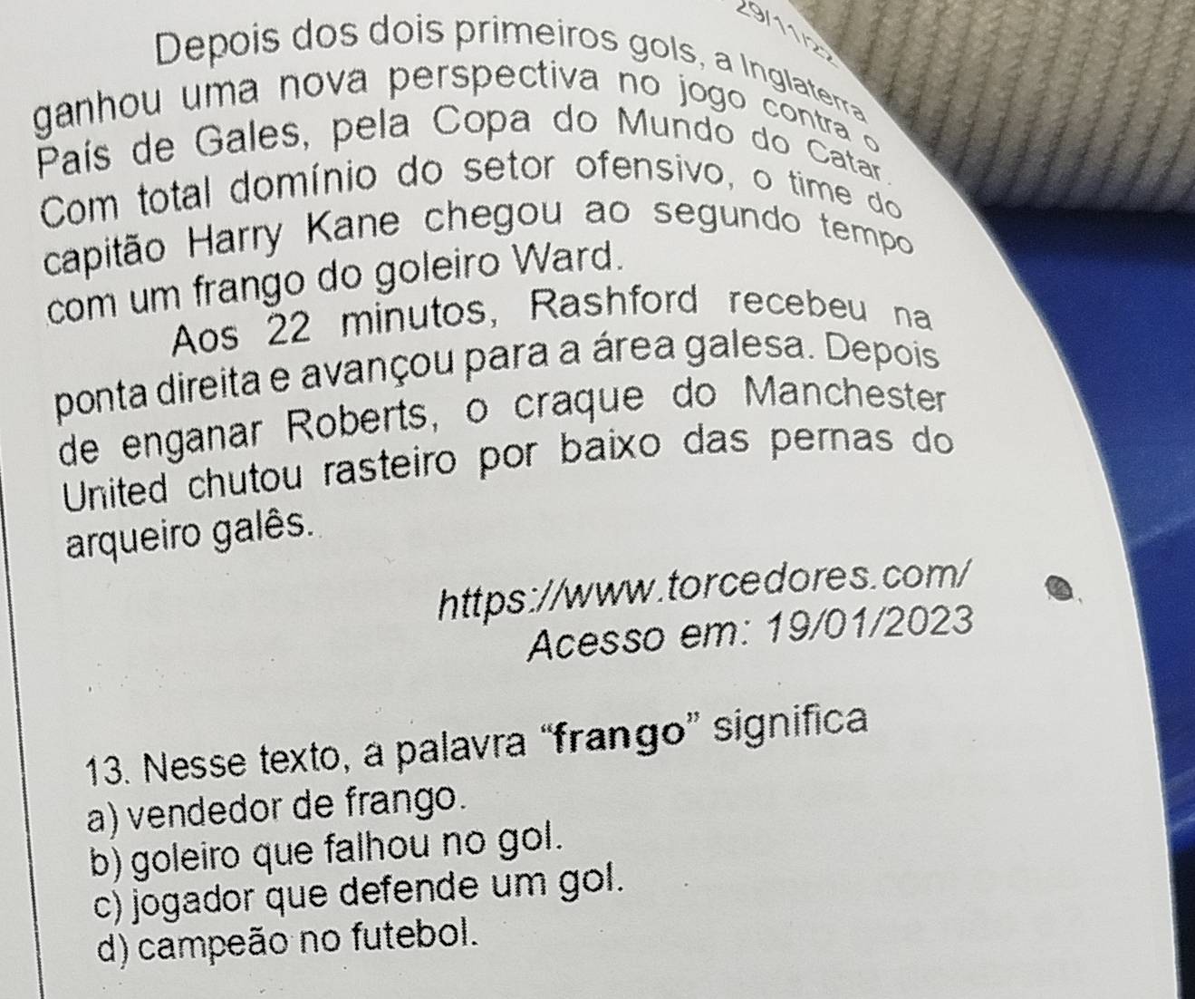 2 9 
Depois dos dois primeiros gols, a Inglaterra
ganhou uma nova perspectiva no jogo contra 
País de Gales, pela Copa do Mundo do Catar.
Com total domínio do setor ofensivo, o time do
capitão Harry Kane chegou ao segundo tempo
com um frango do goleiro Ward.
Aos 22 minutos, Rashford recebeu na
ponta direita e avançou para a área galesa. Depois
de enganar Roberts, o craque do Manchester
United chutou rasteiro por baixo das pernas do
arqueiro galês.
https://www.torcedores.com/
Acesso em: 19/01/2023
13. Nesse texto, a palavra “frango” significa
a) vendedor de frango.
b) goleiro que falhou no gol.
c) jogador que defende um gol.
d) campeão no futebol.