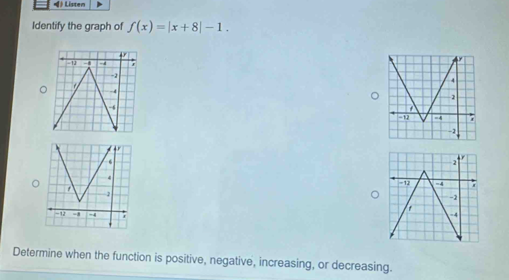 Listen 
Identify the graph of f(x)=|x+8|-1. 

Determine when the function is positive, negative, increasing, or decreasing.