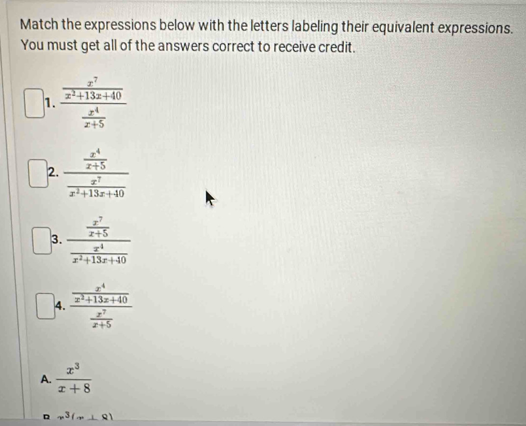 Match the expressions below with the letters labeling their equivalent expressions.
You must get all of the answers correct to receive credit.
1. frac  x^7/x^2+13x+40  x^4/x+5 
2. frac  x^4/x+5  x^7/x^2+13x+40 
3. frac  x^7/x+5  x^4/x^2+13x+40 
4. frac  x^4/x^2+13x+40  x^7/x+5 
A.  x^3/x+8 
D x^3(x⊥ 8)